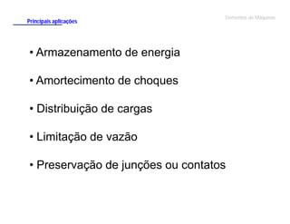 Principais aplicações

Elementos de Máquinas

• Armazenamento de energia
• Amortecimento de choques
• Distribuição de cargas
• Limitação de vazão
• Preservação de junções ou contatos

 