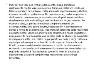 • Pode ser que você não tenha se dado conta, mas já praticou o
cisalhamento muitas vezes em sua vida. Afinal, ao cortar um tecido, ao
fatiar um pedaço de queijo ou cortar aparas do papel com uma guilhotina,
estamos fazendo o cisalhamento. No caso de metais, podemos praticar o
cisalhamento com tesouras, prensas de corte, dispositivos especiais ou
simplesmente aplicando esforços que resultem em forças cortantes. Ao
ocorrer o corte, as partes se movimentam paralelamente, por
escorregamento, uma sobre a outra, separando-se. A esse fenômeno
damos o nome de cisalhamento. Todo material apresenta certa resistência
ao cisalhamento. Saber até onde vai esta resistência é muito importante,
principalmente na estamparia, que envolve corte de chapas, ou nas uniões
de chapas por solda, por rebites ou por parafusos, onde a força cortante é
o principal esforço que as uniões vão ter de suportar. Nesta aula você
ficará conhecendo dois modos de calcular a tensão de cisalhamento:
realizando o ensaio de cisalhamento e utilizando o valor de resistência à
tração do material. E ficará sabendo como são feitos os ensaios de
cisalhamento de alguns componentes mais sujeitos aos esforços
cortantes.
 