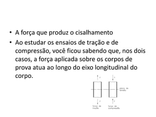 • A força que produz o cisalhamento
• Ao estudar os ensaios de tração e de
compressão, você ficou sabendo que, nos dois
casos, a força aplicada sobre os corpos de
prova atua ao longo do eixo longitudinal do
corpo.
 