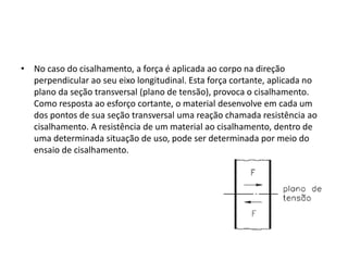 • No caso do cisalhamento, a força é aplicada ao corpo na direção
perpendicular ao seu eixo longitudinal. Esta força cortante, aplicada no
plano da seção transversal (plano de tensão), provoca o cisalhamento.
Como resposta ao esforço cortante, o material desenvolve em cada um
dos pontos de sua seção transversal uma reação chamada resistência ao
cisalhamento. A resistência de um material ao cisalhamento, dentro de
uma determinada situação de uso, pode ser determinada por meio do
ensaio de cisalhamento.
 