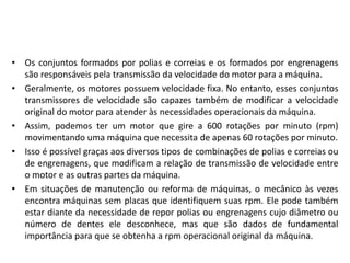 • Os conjuntos formados por polias e correias e os formados por engrenagens
são responsáveis pela transmissão da velocidade do motor para a máquina.
• Geralmente, os motores possuem velocidade fixa. No entanto, esses conjuntos
transmissores de velocidade são capazes também de modificar a velocidade
original do motor para atender às necessidades operacionais da máquina.
• Assim, podemos ter um motor que gire a 600 rotações por minuto (rpm)
movimentando uma máquina que necessita de apenas 60 rotações por minuto.
• Isso é possível graças aos diversos tipos de combinações de polias e correias ou
de engrenagens, que modificam a relação de transmissão de velocidade entre
o motor e as outras partes da máquina.
• Em situações de manutenção ou reforma de máquinas, o mecânico às vezes
encontra máquinas sem placas que identifiquem suas rpm. Ele pode também
estar diante da necessidade de repor polias ou engrenagens cujo diâmetro ou
número de dentes ele desconhece, mas que são dados de fundamental
importância para que se obtenha a rpm operacional original da máquina.
 
