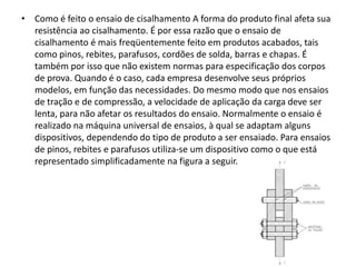• Como é feito o ensaio de cisalhamento A forma do produto final afeta sua
resistência ao cisalhamento. É por essa razão que o ensaio de
cisalhamento é mais freqüentemente feito em produtos acabados, tais
como pinos, rebites, parafusos, cordões de solda, barras e chapas. É
também por isso que não existem normas para especificação dos corpos
de prova. Quando é o caso, cada empresa desenvolve seus próprios
modelos, em função das necessidades. Do mesmo modo que nos ensaios
de tração e de compressão, a velocidade de aplicação da carga deve ser
lenta, para não afetar os resultados do ensaio. Normalmente o ensaio é
realizado na máquina universal de ensaios, à qual se adaptam alguns
dispositivos, dependendo do tipo de produto a ser ensaiado. Para ensaios
de pinos, rebites e parafusos utiliza-se um dispositivo como o que está
representado simplificadamente na figura a seguir.
 