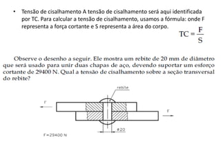 • Tensão de cisalhamento A tensão de cisalhamento será aqui identificada
por TC. Para calcular a tensão de cisalhamento, usamos a fórmula: onde F
representa a força cortante e S representa a área do corpo.
 