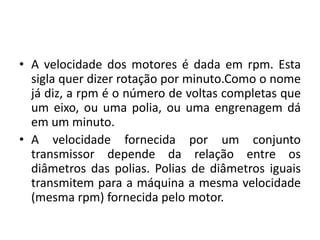 • A velocidade dos motores é dada em rpm. Esta
sigla quer dizer rotação por minuto.Como o nome
já diz, a rpm é o número de voltas completas que
um eixo, ou uma polia, ou uma engrenagem dá
em um minuto.
• A velocidade fornecida por um conjunto
transmissor depende da relação entre os
diâmetros das polias. Polias de diâmetros iguais
transmitem para a máquina a mesma velocidade
(mesma rpm) fornecida pelo motor.
 