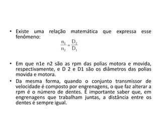 • Existe uma relação matemática que expressa esse
fenômeno:
• Em que n1e n2 são as rpm das polias motora e movida,
respectivamente, e D 2 e D1 são os diâmetros das polias
movida e motora.
• Da mesma forma, quando o conjunto transmissor de
velocidade é composto por engrenagens, o que faz alterar a
rpm é o número de dentes. É importante saber que, em
engrenagens que trabalham juntas, a distância entre os
dentes é sempre igual.
 