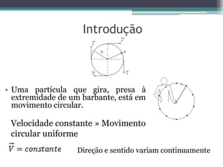 Introdução
• Uma partícula que gira, presa à
extremidade de um barbante, está em
movimento circular.
Velocidade constante » Movimento
circular uniforme
Direção e sentido variam continuamente
 