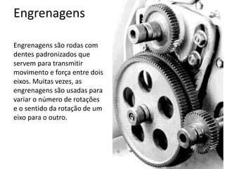Engrenagens
Engrenagens são rodas com
dentes padronizados que
servem para transmitir
movimento e força entre dois
eixos. Muitas vezes, as
engrenagens são usadas para
variar o número de rotações
e o sentido da rotação de um
eixo para o outro.
 