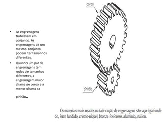 • As engrenagens
trabalham em
conjunto. As
engrenagens de um
mesmo conjunto
podem ter tamanhos
diferentes.
• Quando um par de
engrenagens tem
rodas de tamanhos
diferentes, a
engrenagem maior
chama se coroa e a
menor chama se
pinhão.
 