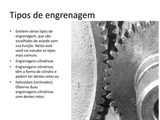 Tipos de engrenagem
• Existem vários tipos de
engrenagem, que são
escolhidos de acordo com
sua função. Nesta aula
você vai estudar os tipos
mais comuns.
• Engrenagens cilíndricas
• Engrenagens cilíndricas
têm a forma de cilindro e
podem ter dentes retos ou
• helicoidais (inclinados).
Observe duas
engrenagens cilíndricas
com dentes retos:
 