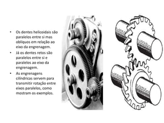 • Os dentes helicoidais são
paralelos entre si mas
oblíquos em relação ao
eixo da engrenagem.
• Já os dentes retos são
paralelos entre si e
paralelos ao eixo da
engrenagem.
• As engrenagens
cilíndricas servem para
transmitir rotação entre
eixos paralelos, como
mostram os exemplos.
 