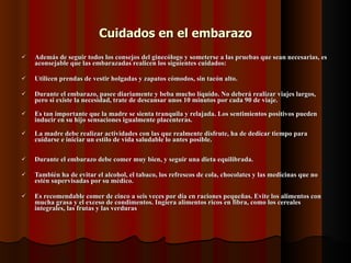 Cuidados en el embarazo Además de seguir todos los consejos del ginecólogo y someterse a las pruebas que sean necesarias, es aconsejable que las embarazadas realicen los siguientes cuidados: Utilicen prendas de vestir holgadas y zapatos cómodos, sin tacón alto.  Durante el embarazo, pasee diariamente y beba mucho líquido. No deberá realizar viajes largos, pero si existe la necesidad, trate de descansar unos 10 minutos por cada 90 de viaje. Es tan importante que la madre se sienta tranquila y relajada. Los sentimientos positivos pueden inducir en su hijo sensaciones igualmente placenteras. La madre debe realizar actividades con las que realmente disfrute, ha de dedicar tiempo para cuidarse e iniciar un estilo de vida saludable lo antes posible.  Durante el embarazo debe comer muy bien, y seguir una dieta equilibrada.  También ha de evitar el alcohol, el tabaco, los refrescos de cola, chocolates y las medicinas que no estén supervisadas por su médico.  Es recomendable comer de cinco a seis veces por día en raciones pequeñas. Evite los alimentos con mucha grasa y el exceso de condimentos. Ingiera alimentos ricos en fibra, como los cereales integrales, las frutas y las verduras  