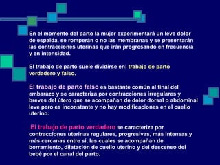 En el momento del parto la mujer experimentará un leve dolor de espalda, se romperán o no las membranas y se presentarán las contracciones uterinas que irán progresando en frecuencia y en intensidad. El trabajo de parto suele dividirse en:  trabajo de parto verdadero y falso.   El trabajo de parto falso  es bastante común al final del embarazo y se caracteriza por contracciones irregulares y breves del útero que se acompañan de dolor dorsal o abdominal leve pero es inconstante y no hay modificaciones en el cuello uterino. El trabajo de parto verdadero  se caracteriza por contracciones uterinas regulares, progresivas, más intensas y más cercanas entre sí, las cuales se acompañan de borramiento, dilatación de cuello uterino y del descenso del bebé por el canal del parto. 