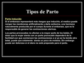 Tipos de Parto Parto Inducido   Si el embarazo representará más riesgos que inducirlo, el medico puede romper las membranas artificialmente y darle oxitocina, una hormona naturalmente producida por el cuerpo durante el embarazo, que es la responsable de generar las contracciones uterinas. Los partos provocados no afectan a la mayor parte de los bebés. El dolor que la mujer sienta con un parto provocado dependerá de la facilidad con que comiencen las contracciones o si ya se ha tenido otro bebé, puede que solamente  sienta un poco de molesta. Sin embargo puede ser doloroso si el útero no está preparado para el parto. 