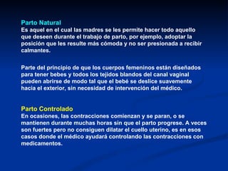 Parto Natural   Es aquel en el cual las madres se les permite hacer todo aquello que deseen durante el trabajo de parto, por ejemplo, adoptar la posición que les resulte más cómoda y no ser presionada a recibir calmantes. Parte del principio de que los cuerpos femeninos están diseñados para tener bebes y todos los tejidos blandos del canal vaginal pueden abrirse de modo tal que el bebé se deslice suavemente hacia el exterior, sin necesidad de intervención del médico. Parto Controlado   En ocasiones, las contracciones comienzan y se paran, o se mantienen durante muchas horas sin que el parto progrese. A veces son fuertes pero no consiguen dilatar el cuello uterino, es en esos casos donde el médico ayudará controlando las contracciones con medicamentos. 