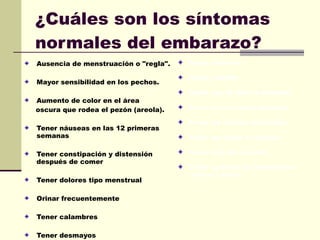 ¿Cuáles son los síntomas normales del embarazo?   Ausencia de menstruación o "regla".  Mayor sensibilidad en los pechos.  Aumento de color en el área oscura que rodea el pezón (areola).  Tener náuseas en las 12 primeras semanas  Tener constipación y distensión después de comer  Tener dolores tipo menstrual  Orinar frecuentemente  Tener calambres  Tener desmayos  Tener insomnio  Tener celulitis  Sentir que te falta la memoria  Tener picazón en el abdomen  Tener las piernas hinchadas  Tener agitación al caminar  Tener dolor de espalda  Tener aumento de la secreción  salival y sudar  