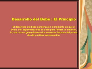 Desarrollo del Bebé : El Principio El desarrollo del bebe comienza en el momento en que el óvulo  y el espermatozoide se unen para formar un embrion, lo cual ocurre generalmente dos semanas despues del primer dia de la ultima menstruacion. 