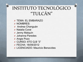 INSTITUTO TECNOLÓGICO
       “TULCÁN”
O   TEMA: EL EMBARAZO
O   NOMBRES:
O   Andrea Changuán
O   Natalia Coral
O   Jenny Malquìn
O   Johanna Paredes
O   Angie Pozo
O   CURSO: 6TO Q.B “3”
O   FECHA: 18/09/2012
O   LICENCIADO: Mauricio Benavides
 