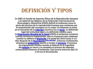 Definición y tipos
En 2007 el Comité de Aspectos Éticos de la Reproducción Humana
y la Salud de las Mujeres de la Federación Internacional de
Ginecología y Obstetricia (FIGO) definió al embarazo como la
parte del proceso de la reproducción humana que comienza con
la implantación del conceptus en la mujer. El embarazo se inicia
en el momento de la nidacióny termina con el parto. La definición
legal del embarazo sigue a la definición médica: para
la Organización Mundial de la Salud (OMS) el embarazo comienza
cuando termina la implantación, que es el proceso que comienza
cuando se adhiere el blastocito a la pared del útero (unos 5 o 6
días después de la fecundación)[cita requerida]. Entonces el blastocito
atraviesa el endometrio uterino e invade el estroma. El proceso
de implantación finaliza cuando el defecto en la superficie
del epitelio se cierra y se completa el proceso de nidación,
comenzando entonces el embarazo. Esto ocurre entre los días 12
a 16 tras la fecundación.
 