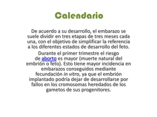 Calendario
De acuerdo a su desarrollo, el embarazo se
suele dividir en tres etapas de tres meses cada
una, con el objetivo de simplificar la referencia
a los diferentes estados de desarrollo del feto.
Durante el primer trimestre el riesgo
de aborto es mayor (muerte natural del
embrión o feto). Esto tiene mayor incidencia en
embarazos conseguidos mediante
fecundación in vitro, ya que el embrión
implantado podría dejar de desarrollarse por
fallos en los cromosomas heredados de los
gametos de sus progenitores.
 