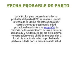 Fecha probable de parto
Los cálculos para determinar la fecha
probable del parto (FPP) se realizan usando
la fecha de la última menstruación o por
correlaciones que estiman la edad
gestacional mediante una ecografía. La
mayoría de los nacimientos ocurren entre la
semana 37 y 42 después del día de la última
menstruación y solo el 5% de mujeres dan a
luz el día exacto de la fecha probable de
parto calculada por su profesional de salud
 