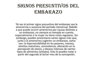 Signos presuntivos del
embarazo
Tal vez el primer signo presuntivo del embarazo sea la
amenorrea o ausencia del período menstrual. Debido
a que puede ocurrir amenorrea por causas distintas a
un embarazo, no siempre es tomada en cuenta,
especialmente si la mujer no tiene ciclos regulares. Sin
embargo, pueden presentarse varios signos más que,
junto a la amenorrea sugieren un embarazo, como
son: la hipersensibilidad en los pezones, mareos,
vómitos matutinos, somnolencia, alteración en la
percepción de olores, y deseos intensos de ciertos
tipos de alimentos (antojos). Esto lo puedes notar a
partir del segundo al tercer mes de la concepción.
 