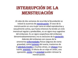 Interrupción de la
menstruación
Al cabo de dos semanas de ocurrida la fecundación se
notará la ausencia de menstruación. El cese de la
menstruación en una mujer sana en edad reproductiva y
sexualmente activa, que hasta entonces ha tenido un ciclo
menstrual regular y predecibles, es un signo muy sugestivo
del embarazo. Es un signo sospechoso del embarazo
denominadoamenorrea y no es exclusivo de la gestación.
Además del embarazo son causas de la
amenorrea enfermedades físicas (algunas de cierta
gravedad, como tumores del ovario, trastornos de
la glándula tiroides y muchas otras), un choque muy
fuerte, anorexia, el efecto de un viaje en avión, una
operación, estrés o la ansiedad pueden retrasar la
menstruación.
 