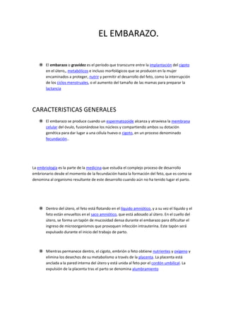 EL EMBARAZO.
 El embarazo o gravidez es el período que transcurre entre la implantación del cigoto
en el útero,, metabólicos e incluso morfológicos que se producen en la mujer
encaminados a proteger, nutrir y permitir el desarrollo del feto, como la interrupción
de los ciclos menstruales, o el aumento del tamaño de las mamas para preparar la
lactancia
CARACTERISTICAS GENERALES
 El embarazo se produce cuando un espermatozoide alcanza y atraviesa la membrana
celular del óvulo, fusionándose los núcleos y compartiendo ambos su dotación
genética para dar lugar a una célula huevo o cigoto, en un proceso denominado
fecundación..
La embriología es la parte de la medicina que estudia el complejo proceso de desarrollo
embrionario desde el momento de la fecundación hasta la formación del feto, que es como se
denomina al organismo resultante de este desarrollo cuando aún no ha tenido lugar el parto.
 Dentro del útero, el feto está flotando en el líquido amniótico, y a su vez el líquido y el
feto están envueltos en el saco amniótico, que está adosado al útero. En el cuello del
útero, se forma un tapón de mucosidad densa durante el embarazo para dificultar el
ingreso de microorganismos que provoquen infección intrauterina. Este tapón será
expulsado durante el inicio del trabajo de parto.
 Mientras permanece dentro, el cigoto, embrión o feto obtiene nutrientes y oxígeno y
elimina los desechos de su metabolismo a través de la placenta. La placenta está
anclada a la pared interna del útero y está unida al feto por el cordón umbilical. La
expulsión de la placenta tras el parto se denomina alumbramiento
 