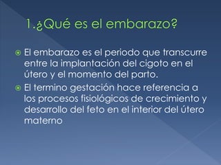  El embarazo es el periodo que transcurre
entre la implantación del cigoto en el
útero y el momento del parto.
 El termino gestación hace referencia a
los procesos fisiológicos de crecimiento y
desarrollo del feto en el interior del útero
materno
 