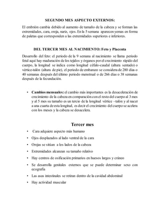 SEGUNDO MES ASPECTO EXTERNOS:
El embrión cambia debido al aumento de tamaño de la cabeza y se forman las
extremidades, cara, oreja, nariz, ojos. En la 5 semana aparecen yemas en forma
de paletas que corresponden a las extremidades superiores e inferiores.
DEL TERCER MES AL NACIMIENTO: Feto y Placenta
Desarrollo del feto: el periodo de la 9 semana al nacimiento se llama periodo
fetal aquí hay maduración de los tejidos y órganos porel crecimiento rápido del
cuerpo, la longitud se indica como longitud céfalo-caudal (altura sentado) o
vértice-talón (altura de pie), el periodo de embarazo se considera de 280 días o
40 semanas después del último periodo menstrual o de 266 días o 38 semanas
después de la fecundación.
• Cambios mensuales: el cambio más importantes es la desaceleración de
crecimiento de la cabeza en comparación conel resto del cuerpo al 3 mes
y al 5 mes su tamaño es un tercio de la longitud vértice –talón y al nacer
a una cuarta deesta longitud, es decir el crecimiento delcuerpo se acelera
con los meses y la cabeza se desacelera.
Tercer mes
• Cara adquiere aspecto más humano
• Ojos desplazados al lado ventral de la cara
• Orejas se sitúan a los lados de la cabeza
• Extremidades alcanzan su tamaño relativo
• Hay centros de osificación primarios en huesos largos y cráneo
• Se desarrolla genitales externos que se puede determinar sexo con
ecografía
• Las asas intestinales se retiran dentro de la cavidad abdominal
• Hay actividad muscular
 