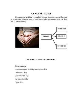 GENERALIDADES
El embarazo se define como el periodo de tiempo comprendido desde
la fecundación del óvulo hasta el parto, su duración aproximada es de 280 días,
(de 37 a 40 semanas)
MODIFICACIONES GENERALES
Peso corporal
Aumento normal de 11 kg (valor promedio)
1trimestre: 1kg
2do trimestre: 5kg
3er trimestre: 5kg
Total: 11kg
FISIOLÓGICOS
ANATÓMICOS
CAMBIOS BIOLÓGICOS
 