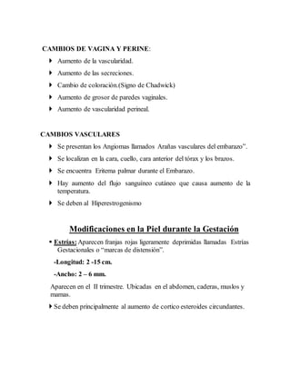 CAMBIOS DE VAGINA Y PERINE:
 Aumento de la vascularidad.
 Aumento de las secreciones.
 Cambio de coloración.(Signo de Chadwick)
 Aumento de grosor de paredes vaginales.
 Aumento de vascularidad perineal.
CAMBIOS VASCULARES
 Se presentan los Angiomas llamados Arañas vasculares del embarazo”.
 Se localizan en la cara, cuello, cara anterior del tórax y los brazos.
 Se encuentra Eritema palmar durante el Embarazo.
 Hay aumento del flujo sanguíneo cutáneo que causa aumento de la
temperatura.
 Se deben al Hiperestrogenismo
Modificaciones en la Piel durante la Gestación
 Estrías:Aparecen franjas rojas ligeramente deprimidas llamadas Estrías
Gestacionales o “marcas de distensión”.
-Longitud: 2 -15 cm.
-Ancho: 2 – 6 mm.
Aparecen en el II trimestre. Ubicadas en el abdomen, caderas, muslos y
mamas.
 Se deben principalmente al aumento de cortico esteroides circundantes.
 