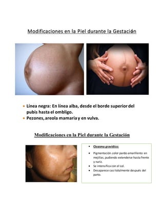 Modificaciones en la Piel durante la Gestación
 Línea negra: En línea alba, desde el borde superiordel
pubis hasta el ombligo.
 Pezones,areola mamariay en vulva.
Modificaciones en la Piel durante la Gestación
 Cloasma gravídico:
 Pigmentación color pardo-amarillento en
mejillas, pudiendo extenderse hasta frente
y nariz.
 Se intensifica con el sol.
 Desaparece casi totalmente después del
parto.
 
