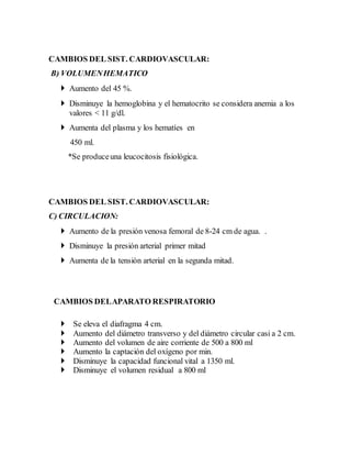 CAMBIOS DEL SIST. CARDIOVASCULAR:
B) VOLUMENHEMATICO
 Aumento del 45 %.
 Disminuye la hemoglobina y el hematocrito se considera anemia a los
valores < 11 g/dl.
 Aumenta del plasma y los hematíes en
450 ml.
*Se produceuna leucocitosis fisiológica.
CAMBIOS DEL SIST. CARDIOVASCULAR:
C) CIRCULACION:
 Aumento de la presión venosa femoral de 8-24 cm de agua. .
 Disminuye la presión arterial primer mitad
 Aumenta de la tensión arterial en la segunda mitad.
CAMBIOS DELAPARATO RESPIRATORIO
 Se eleva el diafragma 4 cm.
 Aumento del diámetro transverso y del diámetro circular casi a 2 cm.
 Aumento del volumen de aire corriente de 500 a 800 ml
 Aumento la captación del oxígeno por min.
 Disminuye la capacidad funcional vital a 1350 ml.
 Disminuye el volumen residual a 800 ml
 