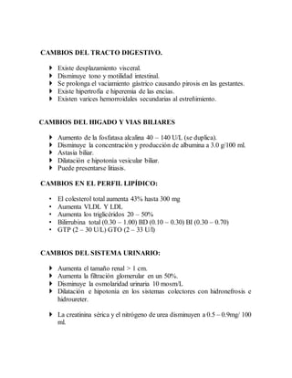CAMBIOS DEL TRACTO DIGESTIVO.
 Existe desplazamiento visceral.
 Disminuye tono y motilidad intestinal.
 Se prolonga el vaciamiento gástrico causando pirosis en las gestantes.
 Existe hipertrofia e hiperemia de las encías.
 Existen varices hemorroidales secundarias al estreñimiento.
CAMBIOS DEL HIGADO Y VIAS BILIARES
 Aumento de la fosfatasa alcalina 40 – 140 U/L (se duplica).
 Disminuye la concentración y producción de albumina a 3.0 g/100 ml.
 Astasia biliar.
 Dilatación e hipotonía vesicular biliar.
 Puede presentarse litiasis.
CAMBIOS EN EL PERFIL LIPÍDICO:
• El colesterol total aumenta 43% hasta 300 mg
• Aumenta VLDL Y LDL
• Aumenta los triglicéridos 20 – 50%
• Bilirrubina total (0.30 – 1.00) BD (0.10 – 0.30) BI (0.30 – 0.70)
• GTP (2 – 30 U/L) GTO (2 – 33 U/l)
CAMBIOS DEL SISTEMA URINARIO:
 Aumenta el tamaño renal > 1 cm.
 Aumenta la filtración glomerular en un 50%.
 Disminuye la osmolaridad urinaria 10 mosm/L
 Dilatación e hipotonía en los sistemas colectores con hidronefrosis e
hidroureter.
 La creatinina sérica y el nitrógeno de urea disminuyen a 0.5 – 0.9mg/ 100
ml.
 