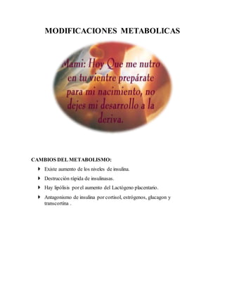 MODIFICACIONES METABOLICAS
CAMBIOS DEL METABOLISMO:
 Existe aumento de los niveles de insulina.
 Destrucción rápida de insulinasas.
 Hay lipólisis porel aumento del Lactógeno placentario.
 Antagonismo de insulina por cortisol, estrógenos, glucagon y
transcortina .
 