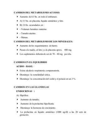 CAMBIOS DEL METABOLISMO ACUOSO:
 Aumento de 6.5 lts. en todo el embarazo.
 A) 3.5 lts. en placenta, líquido amniótico y feto.
 B) 3.0 lts. acumulados en :
 - Volumen hemático materno.
 - Tamaño uterino.
 - Mamas.
CAMBIOS DEL METABOLISMO DE LOS MINERALES:
 Aumento de los requerimientos de hierro.
 Pasan a la madre, al feto y a la placenta aprox. 800 mg.
 Los suplementos deberán de ser de 70 – 80 mg por día.
CAMBIOS EN EL EQUILIBRIO
ACIDO – BASE:
 Existe alcalosis respiratoria compensatoria.
 Disminuye la osmolaridad sérica.
 Disminuye la concentración del sodio y el potasio en un 3 %.
CAMBIOS EN LAS GLANDULAS
ENDOCRINAS :
A) Hipófisis:
 Aumento de tamaño.
 Aumento de la prolactina hipofisaria.
 Disminuye la hormona de crecimiento.
 La prolactina en líquido amniótico (1000 ng/dl) a las 20 sem de
gestación.
 