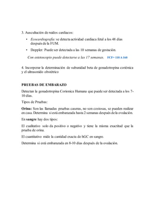 3. Auscultación de ruidos cardiacos:
• Ecocardiografía:se detecta actividad cardiaca fetal a los 48 días
después de la FUM.
• Doppler: Puede ser detectada a las 10 semanas de gestación.
Con estetoscopio puede detectarse a las 17 semanas. FCF= 110 A 160
4. Incorporar la determinación de subunidad beta de gonadotropina coriónica
y el ultrasonido obstétrico
PRUEBAS DE EMBARAZO
Detectan la gonadotropina Corionica Humana que puede ser detectada a los 7-
10 días.
Tipos de Pruebas:
Orina: Son las llamadas pruebas caseras, no son costosas, se pueden realizar
en casa. Determina siestá embarazada hasta 2 semanas después dela ovulación.
En sangre hay dos tipos:
El cualitativo solo da positivo o negativo y tiene la misma exactitud que la
prueba de orina.
El cuantitativo mide la cantidad exacta de hGC en sangre.
Determina si está embarazada en 8-10 días después de la ovulación.
 