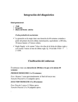 Integración del diagnóstico
Edad gestacional:
 FUM
 Ecografía
 Altura del fondo uterina
Fecha probablede nacimiento
 La gestación en la mujer tiene una duración de 40 semanas contadas a
partir del primer día de la última menstruación, equivalentes a 280 días,
10 meses lunares o 9 meses solares.
 Regla Nagele: se le suman 7 días a los días de la fecha de última regla y
se le restan 3 meses al mes de última regla. Ej. 14 de Julio FUR + 7 -
3 =FPP.
Clasificación del embarazo
Él embarazo tiene una duración de 280 días o lo que es lo mismo 40
semanas
PRIMER TRIMESTRE:1 a 12 semanas:
Peso: Alcanza 1 onza aproximadamente al final del tercer mes
Tamaño:Pasa de 0 a 3,5 pulgadas aprox.
SEGUNDO TRIMESTR:13 a 28 semanas
Peso: Pesa de 1 onza a 2.5 libras aprox.
Tamaño:Pasa de 3,5 a 14 pulgadas aprox.
.
 
