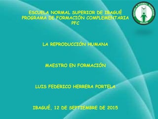 ESCUELA NORMAL SUPERIOR DE IBAGUÉ
PROGRAMA DE FORMACIÓN COMPLEMENTARIA
PFC
LA REPRODUCCIÓN HUMANA
MAESTRO EN FORMACIÓN
LUIS FEDERICO HERRERA PORTELA
IBAGUÉ, 12 DE SEPTIEMBRE DE 2015
 