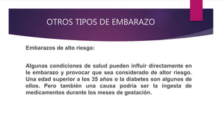 OTROS TIPOS DE EMBARAZO
Embarazos de alto riesgo:
Algunas condiciones de salud pueden influir directamente en
le embarazo y provocar que sea considerado de altor riesgo.
Una edad superior a los 35 años o la diabetes son algunos de
ellos. Pero también una causa podría ser la ingesta de
medicamentos durante los meses de gestación.
 