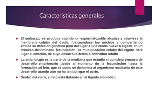 Características generales
 El embarazo se produce cuando un espermatozoide alcanza y atraviesa la
membrana celular del óvulo, fusionándose los núcleos y compartiendo
ambos su dotación genética para dar lugar a una célula huevo o cigoto, en un
proceso denominado fecundación. La multiplicación celular del cigoto dará
lugar al embrión, de cuyo desarrollo deriva el individuo adulto.
 La embriología es la parte de la medicina que estudia el complejo proceso de
desarrollo embrionario desde el momento de la fecundación hasta la
formación del feto, que es como se denomina al organismo resultante de este
desarrollo cuando aún no ha tenido lugar el parto.
 Dentro del útero, el feto está flotando en el líquido amniótico
 