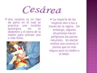Una cesárea es un tipo de parto en el cual se practica una incisión quirúrgica en el abdomen y el útero de la madre para extraer uno o más fetos.  La mayoría de las mujeres dan a luz a través de la vagina.  Sin embargo, algunas situaciones hacen peligrosos los partos naturales.  Un doctor realiza una cesárea si piensa que es más seguro para la madre o el bebé. Cesárea 