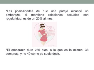 *Las posibilidades de que una pareja alcance un
embarazo, si mantiene relaciones sexuales con
regularidad, es de un 20% al mes.
*El embarazo dura 266 días, o lo que es lo mismo: 38
semanas, y no 40 como se suele decir.
 
