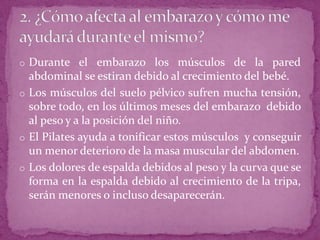 o Durante el embarazo los músculos de la pared
abdominal se estiran debido al crecimiento del bebé.
o Los músculos del suelo pélvico sufren mucha tensión,
sobre todo, en los últimos meses del embarazo debido
al peso y a la posición del niño.
o El Pilates ayuda a tonificar estos músculos y conseguir
un menor deterioro de la masa muscular del abdomen.
o Los dolores de espalda debidos al peso y la curva que se
forma en la espalda debido al crecimiento de la tripa,
serán menores o incluso desaparecerán.
 