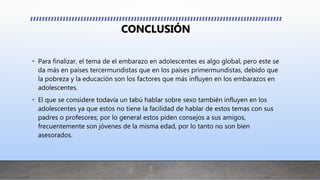 CONCLUSIÓN
• Para finalizar, el tema de el embarazo en adolescentes es algo global, pero este se
da más en países tercermundistas que en los países primermundistas, debido que
la pobreza y la educación son los factores que más influyen en los embarazos en
adolescentes.
• El que se considere todavía un tabú hablar sobre sexo también influyen en los
adolescentes ya que estos no tiene la facilidad de hablar de estos temas con sus
padres o profesores; por lo general estos piden consejos a sus amigos,
frecuentemente son jóvenes de la misma edad, por lo tanto no son bien
asesorados.
 