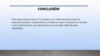 CONCLUSIÓN
• Otra consecuencia es que en los colegios no se habla claramente sobre las
relaciones sexuales o simplemente no se habla por temor a inducirlo en a tenerlas
o por el hecho de que a los adolescentes no se les debe hablar de estos
temas(tabú).
 