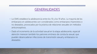 GENERALIDADES
• La OMS establece la adolescencia entre los 10 y los 19 años. La mayoría de los
embarazos en adolescentes son considerados como embarazos imprevistos o
no deseados, provocados por la práctica de relaciones sexuales sin métodos
anticonceptivos.
• Dado el incremento de la actividad sexual en la etapa adolescente, especial
atención merecen también los patrones erróneos de conducta sexual, que
pueden desencadenar infecciones de transmisión sexual y embarazos no
deseados.
 