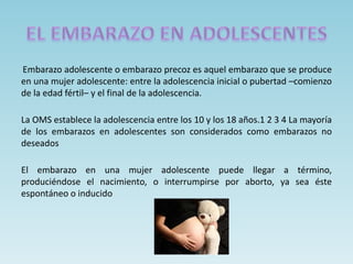 Embarazo adolescente o embarazo precoz es aquel embarazo que se produce
en una mujer adolescente: entre la adolescencia inicial o pubertad –comienzo
de la edad fértil– y el final de la adolescencia.
La OMS establece la adolescencia entre los 10 y los 18 años.1 2 3 4 La mayoría
de los embarazos en adolescentes son considerados como embarazos no
deseados
El embarazo en una mujer adolescente puede llegar a término,
produciéndose el nacimiento, o interrumpirse por aborto, ya sea éste
espontáneo o inducido
 