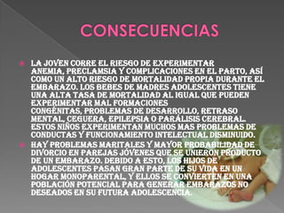 Riegos Biológicos Complicaciones obstétricas. Deficiente atención médica durante el embarazo, toxemias del embarazo y del parto prematuro. Anemia. Desproporción cefalopelvica. Distocias mecánicas y dinámicas. Parto prolongado y difícil. Muerte. Abortos provocados y sus complicaciones. Perforaciones uterinas. Hemorragias. Infecciones. Aumento de la morbimortalidad infantil Prematuras. Bajo peso al nacer. Enfermedades congénitas