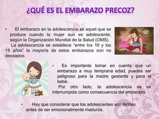 • El embarazo en la adolescencia es aquel que se
produce cuando la mujer aun es adolescente,
según la Organización Mundial de la Salud (OMS).
La adolescencia se establece “entre los 10 y los
19 años” la mayoría de estos embarazos son no
deseados.
• Es importante tomar en cuenta que un
embarazo a muy temprana edad, puedes ser
peligroso para la madre gestante y para el
bebé.
Por otro lado, la adolescencia se ve
interrumpida como consecuencia del embarazo.
• Hay que considerar que los adolescentes son fértiles
antes de ser emocionalmente maduros.
 